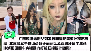 廣西超淫站街女劉紫鑫騷逼肥美多汁深不可測 北京順義牛欄山少婦於麗麗以及西班牙留學生張沐妍回國翻車實錘暴力打樁狂操淫汁四濺！