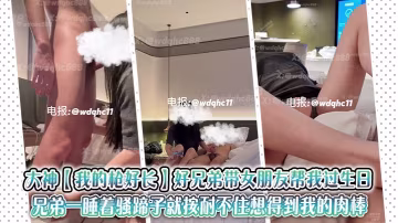 大神【我的槍好長】好兄弟帶女朋友幫我過生日，兄弟一睡著騷蹄子就按耐不住想得到我的肉棒