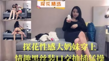 【探花巨乳】黑絲情趣裝淫蕩妹深喉侍奉 騷穴瘋狂抽插中出顏射