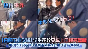 [日照工業學校]學生在公交車上口爆完整版剛開始還沒看明白,直到看到女主吐出白色不明液體