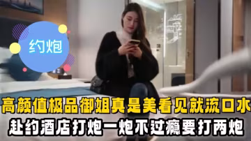【約炮】高顏值極品御姐真是美看見就流口水，赴約酒店打炮一炮不過癮要打兩炮