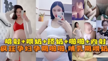 極品孕婦孕期精彩瞬間噴射，喂奶擠奶，啪啪。。。最強甄選放縱內射完美露臉