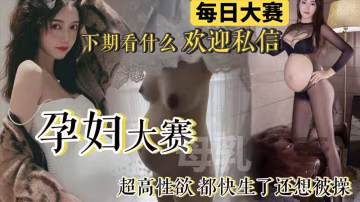 【每日大賽】孕婦大賽來襲！極品反差母狗孕婦整合_快生了還出去偷情做愛_真騷