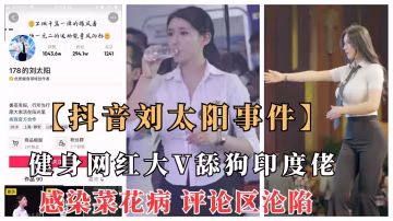 【抖音劉太陽菜花病事件】抖音大V健身網紅舔狗印度佬意外染菜花病，評論區淪陷
