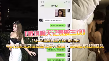 【微信的聊天記錄毀三觀】小鮮肉和175CM高挑長腿女友做愛自拍，乖乖女居然想讓多人操她