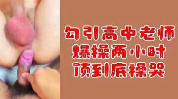 【粉絲專屬福利】勾引高中女教師，爆操兩小時激情不停，頂到深處讓她哭喊求饒