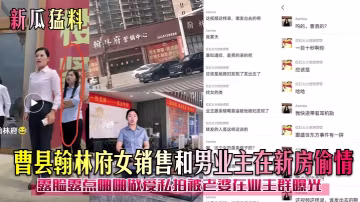 曹縣翰林府女銷售和男業主在新房偷情露臉露點啪啪做愛私拍被老婆在業王群曝光