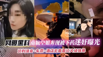 網曝黑料-南航空姐奔現被下藥迷奸曝光，談判語音+車震+酒店見面面談又被強暴