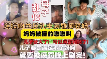 兒子終於長大可以滿足媽媽了!調教爆操肉絲爆乳豐滿熟女媽媽