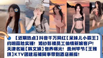 近期熱點抖音千萬網紅呆妹兒小霸王約啪露臉實錘婚紗影樓員工偷情新娘客戶天津名媛韓文娟包養曝光貴州畢節王雅琪KTV團建後被同事帶到酒店暴操