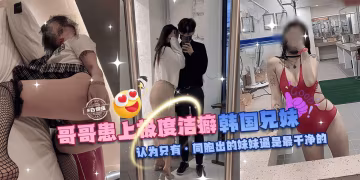 亂倫親妹-哥哥換上極度潔癖，韓國兄妹亂倫。認為只有同胞出生的妹妹的逼才是最乾淨的!-