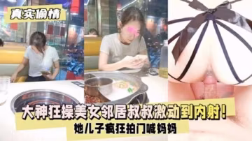 【真實偷情】大神狂操美女鄰居瘋狂拍門喊媽媽激動到內射