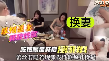 火爆【換妻大亂交】淫蕩嬌妻釋放性慾激發雄性徵服欲！