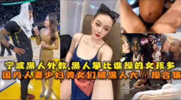 寧波赫人外教黑人比誰操的女孩多，國內人妻少婦美久們被黑人大屬操合集