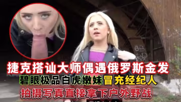 捷克搭訕大師偶遇俄羅斯金髮碧眼極品白虎嫩妹，冒充經紀人拍攝寫真直接拿下戶外野戰
