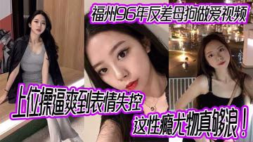 福州96年反差母狗做愛視頻上位操爽到表情失控這性癮尤物真夠浪
