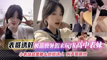 【表哥誘姦】放暑假來玩的極品高中JK表妹，小表妹不僅長得嫩逼也嬌嫩誘人，叫聲可射