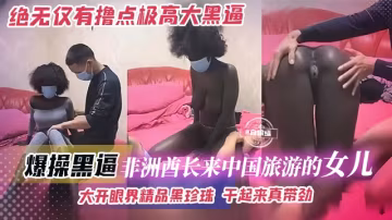 【絕無僅有-黑珍珠】非洲酋長的女兒，來中國旅遊被小哥拿下，大開眼界吊鐘奶精品黑虎，幹起來太帶勁了！