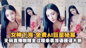女神系列-免費AI女明星楊冪 無碼性愛全過程來襲