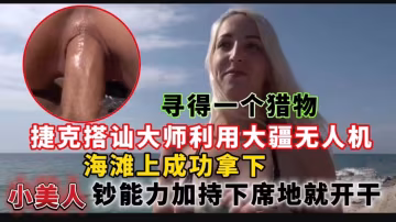 捷克搭訕大師利用大疆無人機尋得一個獵物，海灘上成功拿下小美人鈔能力加持下席地就開干