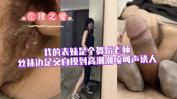 舞蹈老師表妹絲襪足交自摸高潮，潮噴淫叫騷浪誘人！