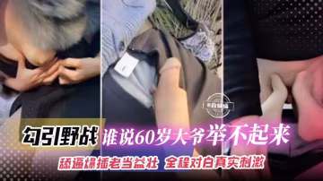 勾引野戰-誰說60歲大爺舉不起來，舔逼爆插老當益壯，全程對白真實刺激