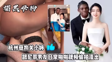 最新杭州狗血事件媚黑母狗結婚後被尼哥偷拍性愛視頻發論壇賺外快遭曝光母狗果然沒有好下場