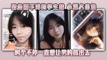 破處剛下海的學生妹小逼大出血叫個不停一直想讓男的拔出去
