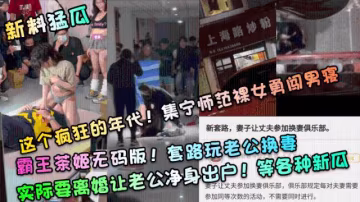 新料猛瓜】這個瘋狂的年代！集寧師範裸女勇闖男寢！霸王茶姬無碼版！套路玩老公換妻，實際要離婚讓老公凈身出戶！