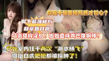 【全網獨家首發】喝下最強秘方和親姐開房,場面堪稱淫蕩!姐姐直呼雞巴像鐵棍,戶外室內狂干兩次「潮水橫飛」姐姐逼都被干腫了!