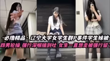 不擼不是人遼寧大學極品高顏值女學生群P事件學生妹被多人輪番操四男齊上陣強行深喉插到吐女生一直想走被強行留下當肉便器