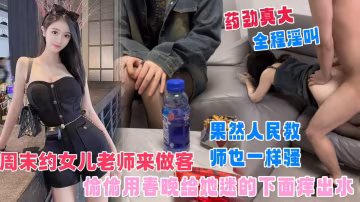 【周末約女兒老師來作客】早已對這人民教師垂簾已久，把我準備好的春藥放飲料里讓她喝下去，迷的她下面癢出水，果然人民教師也一樣騷！
