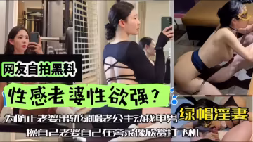 網友自拍黑料，性感老婆性慾強，綠帽淫妻，為防止老婆出軌，綠帽老公主動找單男操自己老婆，自己在旁邊觀看下打飛機！