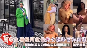 留學生騙操阿拉伯美女翻譯官和閨蜜，阿拉伯美女為來中國勾搭留學生，被無套狂艹