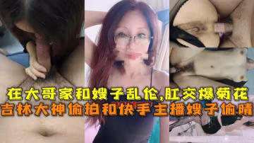 推薦吉林大神偷拍和快手主播嫂子偷晴在大哥家和嫂子亂倫肛交爆菊花-獵奇 偷拍 A