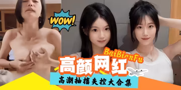精彩高潮黑料大合集-高顏值網紅抽插失控-