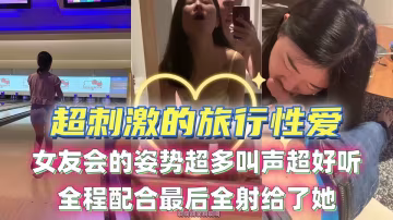 超刺激的旅行性愛！女友會的姿勢超多叫聲超好聽，全程配合最後全射給了她！