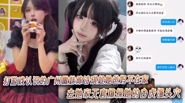打遊戲認識的廣州嫩妹陳詩琪趁她爸媽不在家去她家無套爆操她的白虎饅頭穴超級嫩
