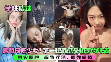 學妹精選高顏反差少女第1視角感受初戀的味道真實露臉極致淫蕩調教偷情