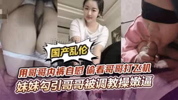 【頂級騷妹亂倫】用哥哥內褲自慰偷看哥哥打飛機妹妹勾引哥哥被哥哥調教操嫩逼