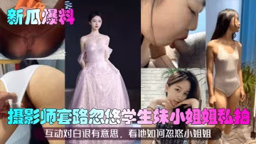 新瓜爆料攝影師套路忽悠學生妹小姐姐私拍互動對白很有意思看他如何忽悠小姐姐