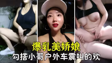 【戶外車震】爆乳美嬌娘勾搭小哥玩車震，淫詞浪語叫的小哥把持不住