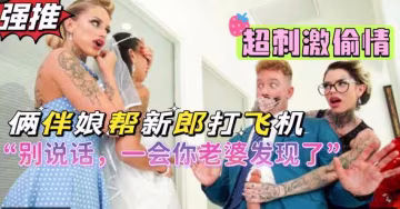 倆風騷閨蜜背著新娘幫新郎打飛機，超刺激劇情，熟女閨蜜倆人吸干新郎