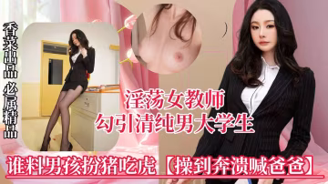 【淫蕩女教師】勾引清純男大學生，誰料男孩扮豬吃虎，操到崩潰喊爸爸！