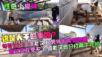 【性感小貓咪】這是人乾的事嗎勾引調戲流浪老漢和男伴做愛給他看老漢實在受不了給老漢也只打兩下飛機