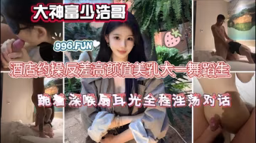 大神富少浩哥酒店約操反差高顏值美乳大一舞蹈生跪著深喉扇耳光全程淫蕩對話
