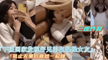 三觀炸裂！下班回家發現好兄弟在操女友，好兄弟拒絕停止操逼最後兩人一起操女友！