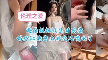 趁姐姐生日強穿婚紗 巨乳人妻婚紗濕透 狂插猛干噴水高潮