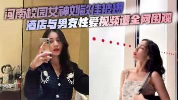 河南校園女神劉敏佳被爆酒店與男友性愛視頻遭全網圍觀
