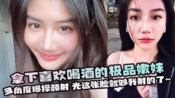 拿下喜歡喝酒的極品嫩妹多角度爆操顏射光這張臉就夠我射的了